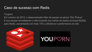 Caso de sucesso com Redis
Youporn
Em outubro de 2012, o desenvolvedor líder da equipe na eṕoca “Eric Pickup”
E sua equipe remodelaram o site trocando seu bando de dados principal MySQL
para Redis, aumentando em mais 10% a eficiência e performance do site.
 