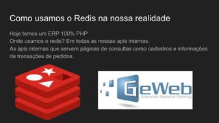 Como usamos o Redis na nossa realidade
Hoje temos um ERP 100% PHP
Onde usamos o redis? Em todas as nossas apis internas.
As apis internas que servem páginas de consultas como cadastros e informações
de transações de pedidos.
 