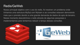 Redis/GeWeb
Nosso principal objetivo com o uso do redis, foi resolver um problema onde
tínhamos uma estrutura MySql com Myisam e as consultas estavam demorando
mais que o previsto devido a uma grande demanda de dados de apis de terceiro.
Nesse momento descobrimos o redis através de algumas pesquisas e
implementamos para tentarmos reduzir o tempo dessas consultas.
 