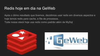 Redis hoje em dia na GeWeb
Após o ótimo resultado que tivemos, decidimos usar redis em diversos aspectos e
hoje temos redis para cache, e fila de processos.
Toda nossa stack hoje usa redis como padrão além de MySql
 