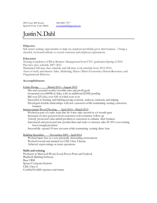 2091 East 800 South
Spanish Fork Utah 84660
(801)885-7517
justindahl06@gmail.com
JustinN.Dahl
Objective
Self-starter seeking opportunities to help my employer profitably grow their business. I bring a
cheerful, motivated attitude to exceed customer and employer expectations.
Education
Nearing completion of BS in Business Management from UVU: graduation Spring of 2016
Part time class schedule 2007-2012
Maintained full-time class schedule and full-time work schedule from 2012-2014
Areas of study and interest: Sales, Marketing, Macro/Micro Economics, Human Resources, and
Organizational Behavior
Accomplishments
Eckles Paving March 2015 – August 2015
Met and exceeded weekly/monthly sales and profit goals
Generated over $400K in Sales, with an additional $250K pending
Bid over 225 jobs, over 100 of which were won
Successful in learning and bidding paving, concrete, sealcoat, crackseal, and striping
Developed durable relationships with new customers while maintaining existing customers
business
Intermountain Wood Flooring April 2014 – March 2015
Worked as part of a sales team that hit 4 new sales records in a 6 month span
Increased on time payment from customers with consistent follow up
Actively promoted value added products to customers to enhance their business
Introduced and promoted new product lines and styles to increase sales 20-30% over existing
lower margin products
Successfully opened 10 new accounts while maintaining existing client base
Building Specialties November 2005 - April 2012
Worked injury free in a very physically demanding environment
Worked toward and attained my CDL Class A license
Achieved expert ratings at crane operations
Skills and training
Proficient in Microsoft Word, Excel, Power Point and Outlook
PlanSwift Bidding Software
Base CRM
Spruce Computer Systems
CDL Class A
Certified Forklift operator and trainer
 