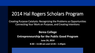 2014 Hal Rogers Scholars Program
Creating Purpose Catalysts: Recognizing the Problems as Opportunities
Connecting Your Work on Purpose, and Creating Intentions
Berea College
Entrepreneurship for the Public Good Program
June 24, 2014
8:30 – 11:00 am and 12:45 – 1:45pm
 