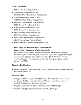 - 2 -
Project Work Done :
L&T- Thermal Power Projects (5 Nos.)
TCE- Thermal Power Projects (8 Nos.)
ION EXCHANGE- Thermal Power Projects (4 Nos.)
Toyo Engineering India Limited. (1 Nos.)
THERMAX- Thermal Power Projects (3 Nos.)
RELIANCE- Thermal Power Projects (3 Nos.)
BHEL- Thermal Power Projects (3 Nos.)
NTPC- Thermal Power Projects (8 Nos.)
DCPL- Thermal Power Projects (4 Nos.)
LANCO- Thermal Power Projects (4 Nos.)
BGR- Thermal Power Projects (3 Nos.)
PUNJ LYOD- Thermal Power Projects (2 Nos.)
ADANI- Thermal Power Projects (2 Nos.)
McNALLY BHARAT- Thermal Power Projects (4 Nos.)
Role: Piping and Mechanical Auto CAD Draughtsman.
Scope: Design / Draughtsman (Piping-Mechanical).
Main activities carried out were review of Flow Diagram, P & I Diagram, Equipment
Placement Layout, Foundation Layout, piping routing Layout , Pipe Supports & Insert plate
drawings, Various types of Isometric Drawings With MTO., G.A of Tank & Vesssle
drawings, Fabrication drawings, Instrument Hook-Up Drawings and piping material
summary list (M.T.O.).
Education Qualifications :
Passed Secondary School Certificate (S.S.C) Examination From Kolhapur Board of
Education In March 2006.
Technical Skills
Undergone a full time course in AutoCAD Release - 2007 of about 3 months from one of
the Reputed CAD Centre located at Ratnagiri. Well conversant with all versions of
AutoCAD (Good working experience in auto cad)
Completed Mechanical Draughtsman With Grade ‘A’ From I.T.I Ratnagiri
Completed Piping Draughtsman Conducted Under R.E.S Ratnagiri
 