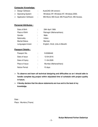 - 3 -
Computer Knowledge:
Design Software : AutoCAD (All version)
Operating System : Windows XP, Windows NT, Windows 2000.
Application Software : MS Word, MS Excel, MS PowerPoint, MS Access.
Personal Attributes :
Date of Birth : 29th April 1989.
Place of Birth : Ratnagiri (Maharashtara).
Gender : Male
Nationality : Indian.
Marital Status : Married.
Languages known : English, Hindi, Urdu & Marathi
Passport Details :
Passport No. : N 8368446
Date of Issue : 12-04-2016
Date of Expiry : 11-04-2026
Place of Issue : Mumbai (Maharashtara)
Notice Period : 15 days
To observe and learn all technical designing and difficulties so an I should able to
handle complete big project within stipulated time of schedule with project quality
in future.
I Hereby declare that the above statements are true and to the best of my
knowledge.
Date :
Place : Mumbra (Thane)
Budye Mahamed Farhan Dadamiya
 