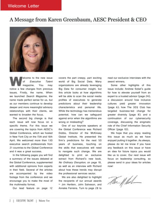 Welcome Letter
A Message from Karen Greenbaum, AESC President & CEO
W
elcome to the new issue
of Executive Talent
magazine. You may
notice a few changes from previous
issues. Firstly, the name. When
we launched Search Magazine, the
name made perfect sense for us, but
as our members continue to develop
deeper and more meaningful advisory
relationships with their clients, we
wanted to broaden the focus.
The second big change is that
each issue will now focus on a
specific theme. For this issue we
are covering the topics from AESC’s
Global Conference, which we hosted
in New York City on the 15th and 16th
April. We welcomed more than 130
executive search professionals from
21 countries to the Global Conference
and it was a great success.
In the following pages you will find
a summary of the issues debated at
the Global Conference, supplemented
with additional opinions from experts
in their field. Several of the articles
are accompanied by the video
footage from the conference and we
encourage you to make the most of
the multimedia format.
Our lead feature on page 12
covers the part creepy, part exciting
world of Big Social Data. Many
organizations are already leveraging
Big Data for consumer insight, but
this article looks at how algorithms
will be able to scan the social media
profiles of executives to generate
predictions about their leadership
characteristics and personal life.
While the technology has tremendous
potential, how can we safeguard
against error when the algorithms are
wrong or misleading?
One of our keynote speakers at
the Global Conference was Richard
Dobbs, Director of the McKinsey
Global Institute. He presented the
firm’s predictions for the next 50
years of business, touching on
the skills that executives will need
to navigate such change. We are
delighted to print an exclusive
extract from Richard’s new book,
No Ordinary Disruption, on page 18,
as well as an interview with Richard
about how these trends may disrupt
the professional services sector.
We are also delighted to highlight
the recipients of our annual awards
– Jim Hertlein, John Salveson, and
Anneke Ferreira. Turn to page 28 to
read our exclusive interviews with the
award winners.
Some other highlights of this
issue include: Andrew Sobel’s guide
for how to elevate yourself from an
expert to a trusted advisor (page 24);
a discussion around how inclusive
cultures yield greater innovation
(page 6); how The 30% Club has
targeted business-led change for
greater diversity (page 8); and a
continuation of our cybersecurity
coverage, discussing the enigmatic
role of the Chief Information Security
Officer (page 10).
We hope that you enjoy reading
this issue as much as we have
enjoyed putting it together. As always,
please do let me know if you have
any feedback on this issue or have
an idea for future topics you would
like us to cover. Our next issue will
focus on leadership consulting, so
please send in your ideas for articles
now!
2 | EXECUTIVE TALENT | Volume Five
 
