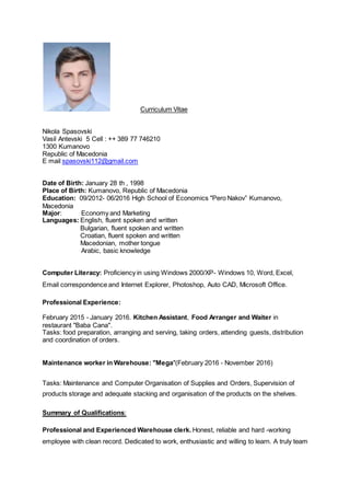 Curriculum Vitae
Nikola Spasovski
Vasil Antevski 5 Cell : ++ 389 77 746210
1300 Kumanovo
Republic of Macedonia
E mail:spasovski112@gmail.com
Date of Birth: January 28 th , 1998
Place of Birth: Kumanovo, Republic of Macedonia
Education: 09/2012- 06/2016 High School of Economics "Pero Nakov” Kumanovo,
Macedonia
Major: Economy and Marketing
Languages: English, fluent spoken and written
Bulgarian, fluent spoken and written
Croatian, fluent spoken and written
Macedonian, mother tongue
Arabic, basic knowledge
Computer Literacy: Proficiency in using Windows 2000/XP- Windows 10, Word, Excel,
Email correspondence and Internet Explorer, Photoshop, Auto CAD, Microsoft Office.
Professional Experience:
February 2015 - January 2016. Kitchen Assistant, Food Arranger and Waiter in
restaurant "Baba Cana".
Tasks: food preparation, arranging and serving, taking orders, attending guests, distribution
and coordination of orders.
Maintenance worker in Warehouse: "Mega"(February 2016 - November 2016)
Tasks: Maintenance and Computer Organisation of Supplies and Orders, Supervision of
products storage and adequate stacking and organisation of the products on the shelves.
Summary of Qualifications:
Professional and Experienced Warehouse clerk. Honest, reliable and hard -working
employee with clean record. Dedicated to work, enthusiastic and willing to learn. A truly team
 