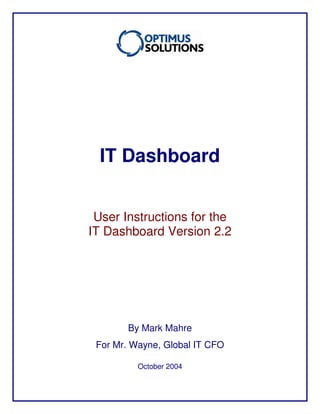 IT Dashboard
User Instructions for the
IT Dashboard Version 2.2
By Mark Mahre
For Mr. Wayne, Global IT CFO
Mahre Consulting, Inc.
October 2004
By Mahre Consulting, Inc.
 