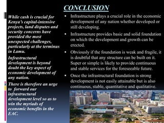 CONCLUSION
While cash is crucial for
Kenya’s capital-intensive
projects, land disputes and
security concerns have
provided the most
unexpected challenges,
particularly at the terminus
in Lamu.
Infrastructural
development is beyond
doubt the key aspect of
economic development of
any nation.
There is therefore an urge
to forward our
infrastructural
development level so as to
win the myriads of
economic benefits in the
EAC.
 Infrastructure plays a crucial role in the economic
development of any nation whether developed or
still developing.
 Infrastructure provides basic and solid foundation
on which the development and growth can be
erected.
 Obviously if the foundation is weak and fragile, it
is doubtful that any structure can be built on it.
Super or simple is likely to provide continuous
and stable services for the foreseeable future.
 Once the infrastructural foundation is strong
development is not easily attainable but is also
continuous, stable, quantitative and qualitative.
 