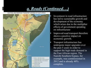 a. Roads (Continued…)
 Investment in road infrastructure
has led to sustainable growth and
development of the economy
which arises due to the multiplier
effects of government spending
on infrastructure
 Improved road transport therefore
shows a positive impact on
economic growth.
 Transport infrastructure has
undergone major upgrades over
the past 5 years in order to
support the high trade demand in
the East African region. The
Nairobi Southern bypass, for
example, was commissioned in
2012 and is already 40%
complete.
 