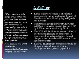 b. Railway
“Most rail networks in
Kenya are as old as 100
years and have not been
upgraded since they were
first constructed in
colonial days due to lack
of funds. These networks
cannot meet the demands
of modern times, observes
the African Development
Bank (AfDB).
Most lines are low-speed,
small-scale,
undercapitalized networks
carrying low axle loads.”
 Kenya’s railway corridor is of strategic
importance to the region linking the port of
Mombasa to Nairobi and going to Uganda
and Rwanda.
 The standard gauge railway (SGR) which
is 609km is expected to raise Kenya's GDP
by 1.5% on its completion by 2018.
 The SGR will facilitate movement of bulky
goods easing pressure on congestion in
roads, speed up industrialization through
cheaper transport and establishment of new
service industries.
 Railway development promotes opening up
of most areas and more so creating
employment to the jobless population.
 