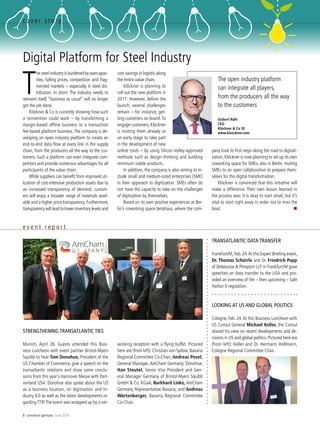 8 commerce germany June 2016
c o v e r s t o r y
Digital Platform for Steel Industry
T
he steel industry is burdened by overcapac-
ities, falling prices, competition and frag-
mented markets – especially in steel dis-
tribution. In short: The industry needs to
reinvent itself, “business as usual” will no longer
get the job done.
Klöckner & Co is currently showing how such
a reinvention could work – by transforming a
margin-based offline business to a transaction
fee-based platform business. The company is de-
veloping an open industry platform to create an
end-to-end data flow at every link in the supply
chain, from the producers all the way to the cus-
tomers. Such a platform can even integrate com-
petitors and provide numerous advantages for all
participants of the value chain.
While suppliers can benefit from improved uti-
lization of cost-intensive production assets due to
an increased transparency of demand, custom-
ers will enjoy a broader range of materials avail-
able and a higher price transparency. Furthermore,
transparency will lead to lower inventory levels and
cost savings in logistic along
the entire value chain.
Klöckner is planning to
roll out the new platform in
2017. However, before the
launch, several challenges
remain – for instance, get-
ting customers on board.To
engage customers,­Klöckner
is inviting them already at
an early stage to take part
in the development of new
online tools – by using Silicon Valley-approved
methods such as design thinking and building
minimum viable products.
In addition, the company is also aiming to in-
clude small and medium-sized enterprises (SME)
in their approach to digitization. SMEs often do
not have the capacity to take on the challenges
of digitization by themselves.
Based on its own positive experiences at Ber-
lin’s coworking space betahaus, where the com-
pany took its first steps along the road to digitali-
zation,Klöckner is now planning to set up its own
coworking space for SMEs, also in Berlin, inviting
SMEs to an open collaboration to prepare them-
selves for the digital transformation.
Klöckner is convinced that this initiative will
make a difference. Their own lesson learned in
the process was: It is okay to start small, but it’s
vital to start right away in order not to miss the
boat.  
The open industry platform
can integrate all players,
from the producers all the way
to the customers
Gisbert Rühl
CEO
Klöckner  Co SE
www.kloeckner.com
LOOKING AT US AND GLOBAL POLITICS
Cologne, Feb. 24.At this Business Luncheon with
US Consul General Michael Keller, the Consul
shared his view on recent developments and de-
cisions in US and global politics. Pictured here are
(from left): Keller and Dr. Hermann Hollmann,
Cologne Regional Committee Chair.
e v e n t r e p o r t
TRANSATLANTIC DATA TRANSFER
Frankfurt/M,Feb.24.At this Expert Briefing event,
Dr. Thomas Schürrle and Dr. Friedrich Popp
of Debevoise  Plimpton LLP in Frankfurt/M gave
speeches on data transfer to the USA and pro-
vided an overview of the – then upcoming – Safe
Harbor II regulation.
STRENGTHENING TRANSATLANTIC TIES
Munich, April 26. Guests attended this Busi-
ness Luncheon with event partner Bristol-­Myers
Squibb to hear Tom Donohue, President of the
US Chamber of Commerce, give a speech on the
transatlantic relations and draw some conclu-
sions from this year’s Hannover Messe with Part-
nerland USA. Donohue also spoke about the US
as a business location, on digitization and In-
dustry 4.0 as well as the latest developments re-
gardingTTIP.The event was wrapped up by a net-
working reception with a flying buffet. Pictured
here are (from left): Christian von Sydow, Bavaria
Regional Committee Co-Chair; Andreas Povel,
General Manager, AmCham Germany; Donohue;
Han Steutel, Senior Vice President and Gen-
eral Manager Germany of Bristol-Myers Squibb
GmbH  Co. KGaA; Burkhard Linke, AmCham
Germany Representative Bavaria; and Andreas
Würtenberger, Bavaria Regional Committee
Co-Chair.
 