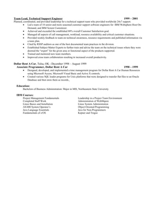 Team Lead, Technical Support Engineer 1999 – 2001
Planned, coordinated, and provided leadership for a technical support team who provided worldwide 24x7 support.
• Led a team of 18 senior and more seasoned customer support software engineers for IBM Websphere Host On-
Demand, and IBM Screen Customizer.
• Achieved and exceeded the established 88% overall Customer Satisfaction goal.
• Managed all aspects of call management, workload, resource availability and critical customer situations.
• Provided weekly feedback to team on technical awareness, resource requirements and published information via
a team plan.
• Cited by RSSP auditors as one of the best documented team practices in the division.
• Established Subject Matter Experts to further train and advise the team on the technical issues where they were
deemed the “expert” for the given area or functional aspect of the products supported.
• Trained and mentored new team members.
• Improved cross team collaboration resulting in increased overall productivity.
Dollar Rent A Car, Tulsa, OK - December 1998 – August 1999
Associate Programmer, Dollar Rent A Car 1998 – 1999
• Designed, developed, and implemented a time management program for Dollar Rent A Car Human Resources
using Microsoft Access, Microsoft Visual Basic and Active X controls.
• Created various SQL loader programs for Unix platforms that were designed to transfer flat files to an Oracle
Database and then store them as records.
Education:
Bachelors of Business Administration: Major in MIS, Northeastern State University
IBM Courses:
Project Management Fundamentals Leadership in a Project Team Environment
Completed Staff Work Administration of WebShpere
Linux Basics and Installation Linux System Administration
AS/400 System Operator’s Object Oriented Programming
Java Language Essentials Java for Non-Programmers
Fundamentals of z/OS Kepner and Tregoe
 