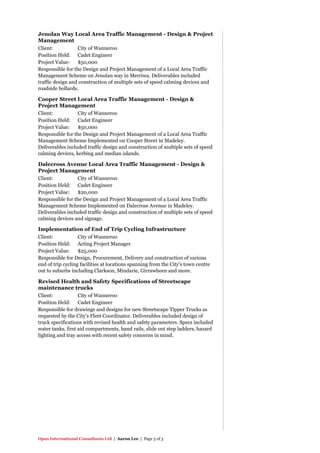 Opus International Consultants Ltd | Aaron Lee | Page 3 of 3
Jenolan Way Local Area Traffic Management - Design & Project
Management
Client: City of Wanneroo
Position Held: Cadet Engineer
Project Value: $50,000
Responsible for the Design and Project Management of a Local Area Traffic
Management Scheme on Jenolan way in Merriwa. Deliverables included
traffic design and construction of multiple sets of speed calming devices and
roadside bollards.
Cooper Street Local Area Traffic Management - Design &
Project Management
Client: City of Wanneroo
Position Held: Cadet Engineer
Project Value: $50,000
Responsible for the Design and Project Management of a Local Area Traffic
Management Scheme Implemented on Cooper Street in Madeley.
Deliverables included traffic design and construction of multiple sets of speed
calming devices, kerbing and median islands.
Dalecross Avenue Local Area Traffic Management - Design &
Project Management
Client: City of Wanneroo
Position Held: Cadet Engineer
Project Value: $20,000
Responsible for the Design and Project Management of a Local Area Traffic
Management Scheme Implemented on Dalecross Avenue in Madeley.
Deliverables included traffic design and construction of multiple sets of speed
calming devices and signage.
Implementation of End of Trip Cycling Infrastructure
Client: City of Wanneroo
Position Held: Acting Project Manager
Project Value: $25,000
Responsible for Design, Procurement, Delivery and construction of various
end of trip cycling facilities at locations spanning from the City's town centre
out to suburbs including Clarkson, Mindarie, Girrawheen and more.
Revised Health and Safety Specifications of Streetscape
maintenance trucks
Client: City of Wanneroo
Position Held: Cadet Engineer
Responsible for drawings and designs for new Streetscape Tipper Trucks as
requested by the City's Fleet Coordinator. Deliverables included design of
truck specifications with revised health and safety parameters. Specs included
water tanks, first aid compartments, hand rails, slide out step ladders, hazard
lighting and tray access with recent safety concerns in mind.
 