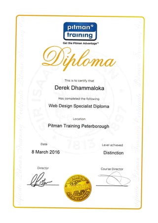 Get the Pitman Advantage'n
This is to certify that
Derek Dhammaloka
Has completed the following
Web Design Specialist Diploma
Location
Pitman Training Peterborough
Date
8 March 2016
Director
Level achieved
Distinction
Course Director
 