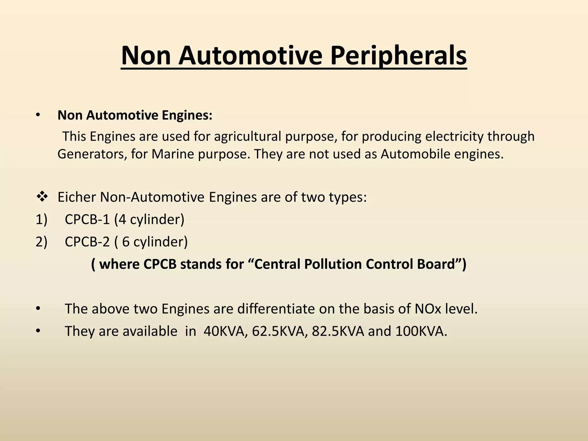 Non Automotive Peripherals
• Non Automotive Engines:
This Engines are used for agricultural purpose, for producing electricity through
Generators, for Marine purpose. They are not used as Automobile engines.
 Eicher Non-Automotive Engines are of two types:
1) CPCB-1 (4 cylinder)
2) CPCB-2 ( 6 cylinder)
( where CPCB stands for “Central Pollution Control Board”)
• The above two Engines are differentiate on the basis of NOx level.
• They are available in 40KVA, 62.5KVA, 82.5KVA and 100KVA.
 