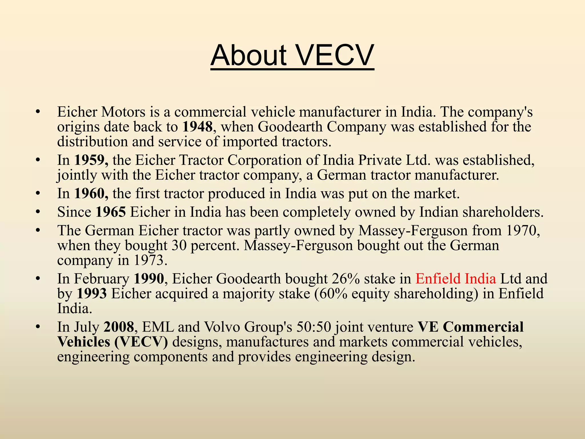 About VECV
• Eicher Motors is a commercial vehicle manufacturer in India. The company's
origins date back to 1948, when Goodearth Company was established for the
distribution and service of imported tractors.
• In 1959, the Eicher Tractor Corporation of India Private Ltd. was established,
jointly with the Eicher tractor company, a German tractor manufacturer.
• In 1960, the first tractor produced in India was put on the market.
• Since 1965 Eicher in India has been completely owned by Indian shareholders.
• The German Eicher tractor was partly owned by Massey-Ferguson from 1970,
when they bought 30 percent. Massey-Ferguson bought out the German
company in 1973.
• In February 1990, Eicher Goodearth bought 26% stake in Enfield India Ltd and
by 1993 Eicher acquired a majority stake (60% equity shareholding) in Enfield
India.
• In July 2008, EML and Volvo Group's 50:50 joint venture VE Commercial
Vehicles (VECV) designs, manufactures and markets commercial vehicles,
engineering components and provides engineering design.
 