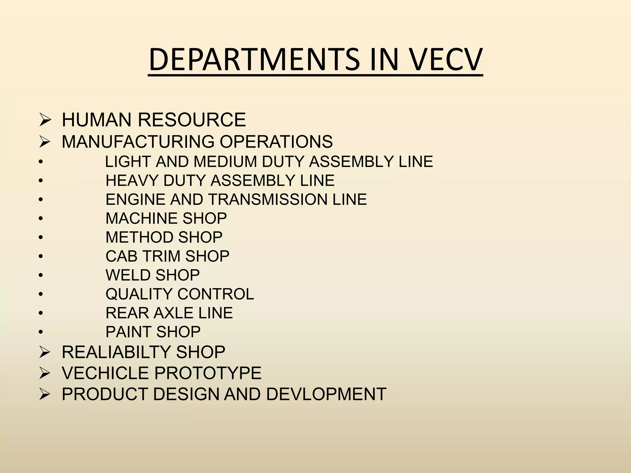 DEPARTMENTS IN VECV
 HUMAN RESOURCE
 MANUFACTURING OPERATIONS
• LIGHT AND MEDIUM DUTY ASSEMBLY LINE
• HEAVY DUTY ASSEMBLY LINE
• ENGINE AND TRANSMISSION LINE
• MACHINE SHOP
• METHOD SHOP
• CAB TRIM SHOP
• WELD SHOP
• QUALITY CONTROL
• REAR AXLE LINE
• PAINT SHOP
 REALIABILTY SHOP
 VECHICLE PROTOTYPE
 PRODUCT DESIGN AND DEVLOPMENT
 