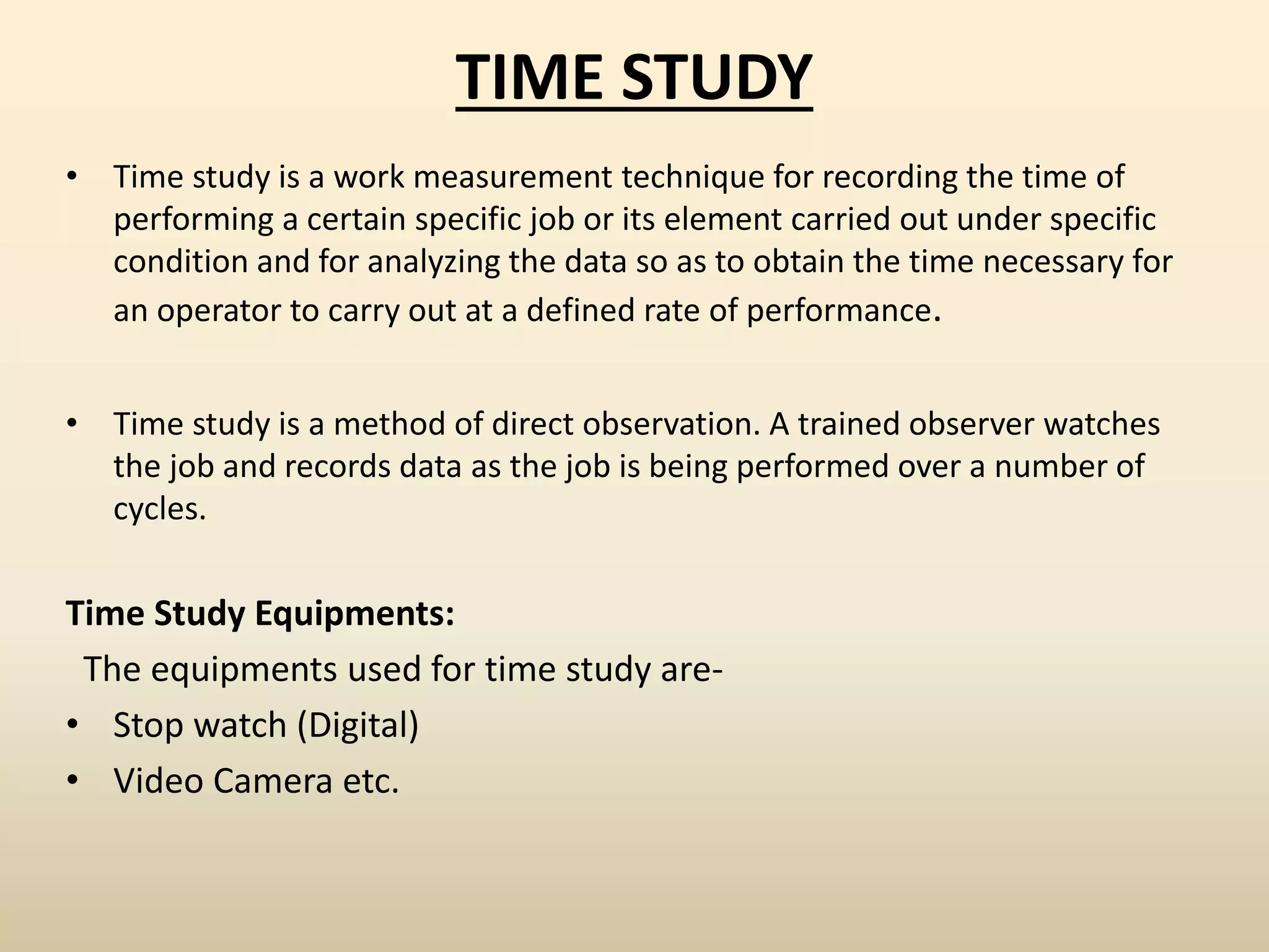 TIME STUDY
• Time study is a work measurement technique for recording the time of
performing a certain specific job or its element carried out under specific
condition and for analyzing the data so as to obtain the time necessary for
an operator to carry out at a defined rate of performance.
• Time study is a method of direct observation. A trained observer watches
the job and records data as the job is being performed over a number of
cycles.
Time Study Equipments:
The equipments used for time study are-
• Stop watch (Digital)
• Video Camera etc.
 