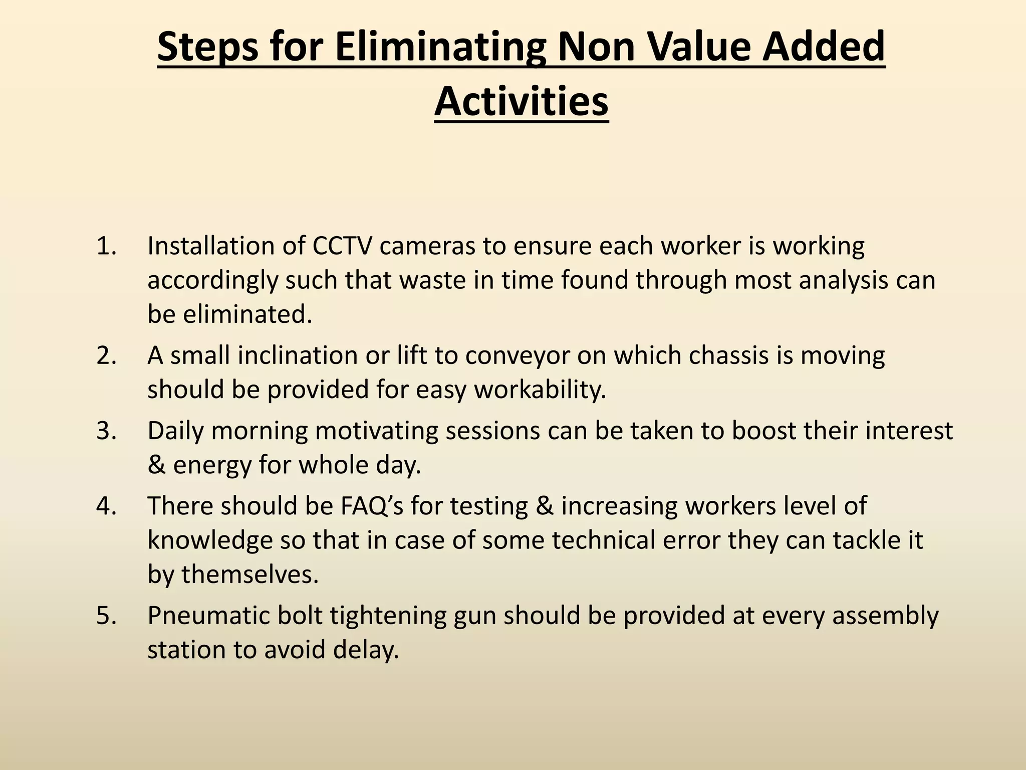 Steps for Eliminating Non Value Added
Activities
1. Installation of CCTV cameras to ensure each worker is working
accordingly such that waste in time found through most analysis can
be eliminated.
2. A small inclination or lift to conveyor on which chassis is moving
should be provided for easy workability.
3. Daily morning motivating sessions can be taken to boost their interest
& energy for whole day.
4. There should be FAQ’s for testing & increasing workers level of
knowledge so that in case of some technical error they can tackle it
by themselves.
5. Pneumatic bolt tightening gun should be provided at every assembly
station to avoid delay.
 