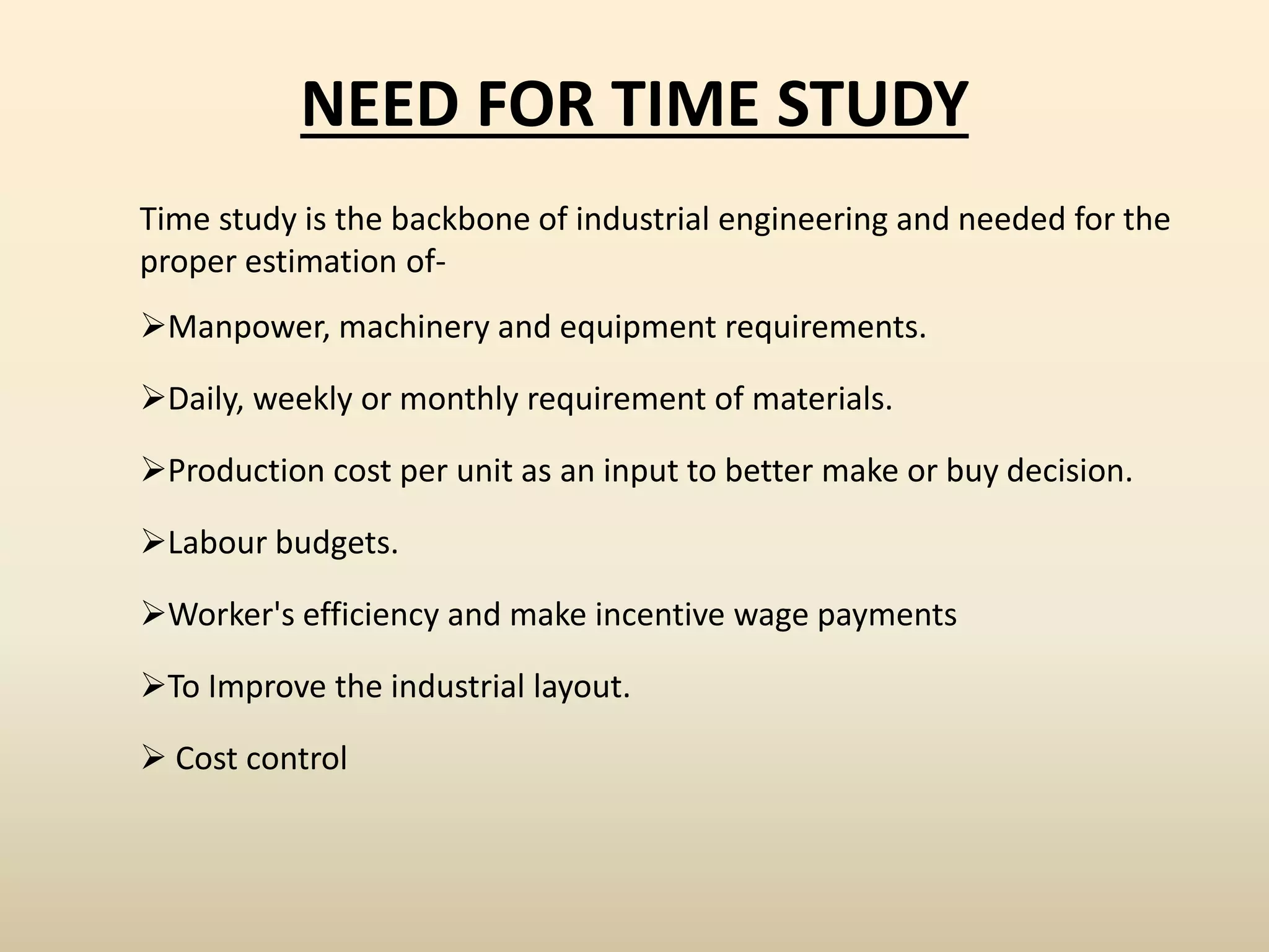 NEED FOR TIME STUDY
Time study is the backbone of industrial engineering and needed for the
proper estimation of-
Manpower, machinery and equipment requirements.
Daily, weekly or monthly requirement of materials.
Production cost per unit as an input to better make or buy decision.
Labour budgets.
Worker's efficiency and make incentive wage payments
To Improve the industrial layout.
 Cost control
 