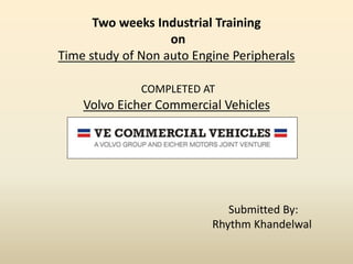 Two weeks Industrial Training
on
Time study of Non auto Engine Peripherals
COMPLETED AT
Volvo Eicher Commercial Vehicles
Submitted By:
Rhythm Khandelwal
 