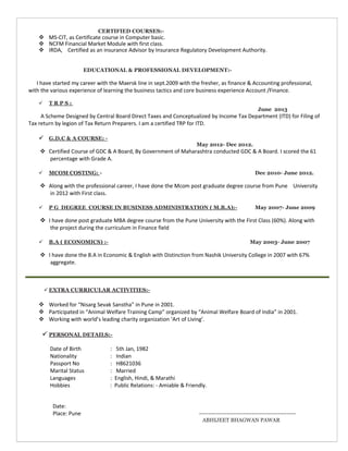 ACADEMIC ACHIEVEMENT:-
 Rank holder in 12th standard in Mathematics.
 Stood first in the district during Graduation.
 Scored distinction throughout the academic years.
CERTIFIED COURSES:-
 MS-CIT, as Certificate course in Computer basic.
 NCFM Financial Market Module with first class.
 IRDA, Certified as an insurance Advisor by Insurance Regulatory Development Authority.
EDUCATIONAL & PROFESSIONAL DEVELOPMENT:-
I have started my career with the Maersk line in sept.2009 with the fresher, as finance & Accounting professional,
with the various experience of learning the business tactics and core business experience Account /Finance.
 T R P S :
June 2013
A Scheme Designed by Central Board Direct Taxes and Conceptualized by Income Tax Department (ITD) for Filing of
Tax return by legion of Tax Return Preparers. I am a certified TRP for ITD.
 G.D.C & A COURSE: -
May 2012- Dec 2012.
 Certified Course of GDC & A Board, By Government of Maharashtra conducted GDC & A Board. I scored the 61
percentage with Grade A.
 MCOM COSTING: - Dec 2010- June 2012.
 Along with the professional career, I have done the Mcom post graduate degree course from Pune University
in 2012 with First class.
 P G DEGREE COURSE IN BUSINESS ADMINISTRATION ( M.B.A):- May 2007- June 2009
 I have done post graduate MBA degree course from the Pune University with the First Class (60%). Along with
the project during the curriculum in Finance field
 B.A ( ECONOMICS) :- May 2003- June 2007
 I have done the B.A in Economic & English with Distinction from Nashik University College in 2007 with 67%
aggregate.
 EXTRA CURRICULAR ACTIVITIES:-
 Worked for “Nisarg Sevak Sanstha” in Pune in 2001.
 Participated in “Animal Welfare Training Camp” organized by “Animal Welfare Board of India” in 2001.
 Working with world’s leading charity organization ‘Art of Living’.
 PERSONAL DETAILS:-
Date of Birth : 5th Jan, 1982
Nationality : Indian
Passport No : H8621036
Marital Status : Married
Languages : English, Hindi, & Marathi
Hobbies : Public Relations: - Amiable & Friendly.
Place: Pune ABHIJEET BHAGWAN PAWAR
 