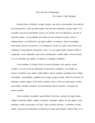 El Eco del Arte Contemporáneo
Por: Andrea Y. Ruiz Rodríguez
Recuerdo haber verbalizado en algún momento que cada vez que aprendía de un tema del
arte contemporáneo, sentía que había logrado abrir una nueva dimensión en juego mental. Y en
la medida en que he ido aprendiendo del arte, me convenzo más de la importancia que tiene la
educación artística y la accesibilidad de la misma por una variedad de razones; desde el
empoderamiento y la visibilización que puede conllevar sus prácticas, hasta los paradigmas
desde donde actúan los movimientos y los trabajadores del arte, los cuales de una forma u otra,
contribuyen al mejoramiento del bienestar social. Y es que según Stephen Johnston (2008) el
compromiso con la cotidianidad atada al arte contemporáneo, también indica el deseo de darle
voz a los silenciados por aquellos con discursos e ideologías dominantes.
Como estudiante de Trabajo Social, me parecen fascinante tales aspectos sociales
envueltos en el arte. El arte ha abandonado las operaciones tautológicas y ha asumido un
ejercicio de reflexión meta cultural, donde delibera sobre la naturaleza paradójica de los códigos
de identidad, sostentabilidad y habilidad que la misma produce (Carillo, 2009). Por tal razón, me
propongo a analizar algunos de los artistas, prácticas, temas u obras con repercusiones sociales,
que considero ejemplos pertinentes como herramientas para el desarrollo y el progreso de
nuestra sociedad.
Crisis económica, desempleo, inaccesibilidad de servicios, personas sin hogar, pésima
calidad de educación pública, maltrato de menores, inequidad, estigma, son solo algunos de los
problemas sociales que persisten en el país. Abuso de poder, discrimen, y problemas de salud
mental, son parte de la problemática destacada por la artista puertorriqueña Marisol Plard, en su
 