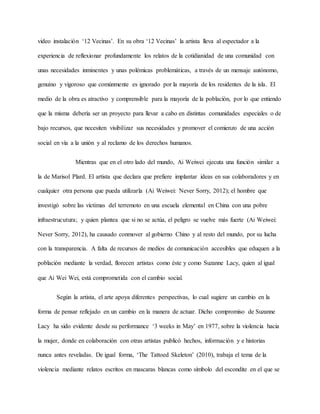 video instalación ‘12 Vecinas’. En su obra ‘12 Vecinas’ la artista lleva al espectador a la
experiencia de reflexionar profundamente los relatos de la cotidianidad de una comunidad con
unas necesidades inminentes y unas polémicas problemáticas, a través de un mensaje autónomo,
genuino y vigoroso que comúnmente es ignorado por la mayoría de los residentes de la isla. El
medio de la obra es atractivo y comprensible para la mayoría de la población, por lo que entiendo
que la misma debería ser un proyecto para llevar a cabo en distintas comunidades especiales o de
bajo recursos, que necesiten visibilizar sus necesidades y promover el comienzo de una acción
social en vía a la unión y al reclamo de los derechos humanos.
Mientras que en el otro lado del mundo, Ai Weiwei ejecuta una función similar a
la de Marisol Plard. El artista que declara que prefiere implantar ideas en sus colaboradores y en
cualquier otra persona que pueda utilizarla (Ai Weiwei: Never Sorry, 2012); el hombre que
investigó sobre las víctimas del terremoto en una escuela elemental en China con una pobre
infraestrucutura; y quien plantea que si no se actúa, el peligro se vuelve más fuerte (Ai Weiwei:
Never Sorry, 2012), ha causado conmover al gobierno Chino y al resto del mundo, por su lucha
con la transparencia. A falta de recursos de medios de comunicación accesibles que eduquen a la
población mediante la verdad, florecen artistas como éste y como Suzanne Lacy, quien al igual
que Ai Wei Wei, está comprometida con el cambio social.
Según la artista, el arte apoya diferentes perspectivas, lo cual sugiere un cambio en la
forma de pensar reflejado en un cambio en la manera de actuar. Dicho compromiso de Suzanne
Lacy ha sido evidente desde su performance ‘3 weeks in May’ en 1977, sobre la violencia hacia
la mujer, donde en colaboración con otras artistas publicó hechos, información y e historias
nunca antes reveladas. De igual forma, ‘The Tattoed Skeleton’ (2010), trabaja el tema de la
violencia mediante relatos escritos en mascaras blancas como símbolo del escondite en el que se
 
