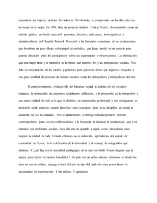 encuentran las mujeres víctimas de violencia. No obstante, su compromiso no ha sido solo con
los temas de la mujer. En 1991, hizo un proyecto titulado ‘Cancer Notes’, documentado como un
artículo gráfico, en donde entrevistó pacientes, doctores, enfermeras, investigadores y
administradores del Hospital Roswell Memorial y fue haciendo conexiones de las declaraciones
que formaban un gran dibujo sobre papel de periódico, que luego instaló en un espacio para
generar discusión entre los participantes sobre sus experiencias y observaciones. La información
que esta mujer tiene y la intención es la misma que tenemos los y las trabajadoras sociales. Nos
falta el conocimiento de los medios y prácticas para operar de forma que logremos impactar a
una gran cantidad de personas de manera creativa como los trabajadores y trabajadoras del arte.
El empoderamiento, el desarrollo del bienestar social, la defensa de los derechos
humanos, la destrucción de conceptos socialmente edificados, y la promoción de la autogestión y
una mejor calidad de vida es lo que ha definido mi preparación profesional y por consiguiente es
inevitable sentir emoción cuando identifico estos conceptos fuera de la disciplina en donde la
academia me los ha señalado. Pero evidentemente, el trabajo transdisciplinario del arte
contemporáneo, junto con las colaboraciones y la búsqueda de destacar la cotidianidad, que a mi
entender son problemas sociales, hace del arte un ejemplo a seguir como mecanismo para
mejorar la calidad de vida. Si hasta entonces no es suficiente, aprendamos del sentido de
comunidad de Fluxus, de la celebración de la diversidad y el mensaje de autogestión que
plantean. Y ¿qué hay con la necesidad pedagógica de la cual nos habló Noemí Segarra que la
inspira para educar de manera kinestética? Un país con un pobre sistema educativo en donde las
artes no son accesibles, segrega y hace del arte un lujo del cual solo unos pocos tienen la
oportunidad de experimentar. Y me rehúso. Y agradezco.
 