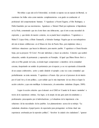 Me rehúso a que aún en la Universidad, en donde se supone sea un espacio de libertad, se
cuestionen las bellas artes como materias complementarias a un grado en conducente al
profesional del comportamiento humano. Y Agradezco a Noemí Segarra, a Félix Rodríguez, a
Pablo Guardiola por sus movimientos. Agradezco a Marisol Plard por explotarme el hipotálamo
en La Perla, comentando que sin el arte fuera una delincuente, que el arte es una necesidad de
expresión, y que dentro de nuestro contexto, no se puede hacer estupideces. Y agradezco a
Mabel T. López Ortiz, a Efraín Emanuelli, a Salvador Santiago Negrón que no son trabajadores
del arte ni tienen exhibiciones en el Museo de Arte de Puerto Rico, pero implantan ideas y
visibilizan situaciones que hacen la diferencia para nuestro pueblo. Y agradezco a Chemi Rosado
Seijo, por su proyecto ‘El Cerro’. Por unir individuos y hacer un colectivo. Colectivo que sembró
educación, sentido de pertenencia y superación en Naranjito. Al igual que Dhara Rivera llevó a
cabo en el Río grande de Loíza, en donde logró comprometer a miembros de la comunidad
cercana, despertando un sentido de pertenencia por el espacio y a su vez aportando al desarrollo
de un cuerpo colaborativo, activo y unido dándole el ejemplo y una voz a una comunidad que
probablemente no tenía memoria. Y agradezco a Francis Alys por ser el precursor de mi interés
por el Land Art y el arte político, y por señalar que lo más importante de sus obras es lograr la
acción colectiva y que esta modifique la democracia y la autoestima ciudadana (Segura, 2009).
Lograr la acción colectiva que el alcanzó en el 2002 en ‘Cuando la fé mueve montañas’ a
través de la experiencia artística. Ese logro, es la utopía de una gran parte de estudiantes y
profesionales preocupados por el individualismo y el abandono de la importancia a las
soluciones de las necesidades de los pueblos. Los planteamientos acerca de su trabajo: “La
ciudadanía abandona el papel pasivo de espectador para protagonizar en forma ritual una
experiencia arrebatada por la represión política”, “devolver la ciudad a los ciudadanos”, “generar
 