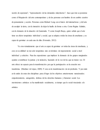 noción de esperanza”, “representación de las demandas minoritarias”, hace que éste se posicione
como el Maquiavelo del arte contemporáneo y de las personas con hambre de un cambio creativo
de pensamiento y acción. Personas como Richard Long con el inicio del minimalismo y del arte
de esculpir la tierra, con la intención de dejar la huella de forma u otra. Como Regina Galindo,
con la denuncia de la situación de Guatemala. Y como Joseph Beuys, quien señala que el arte
tiene un efecto terapéutico individual y social, que se adapta a todas las áreas de enseñanza y es
capaz de germinar en cada una de ellas (Ferrando, 2012)
Yo creo rotundamente que el arte es capaz de germinar en todas las áreas de enseñanza, y
creo en su utilidad no tan solo terapéutica sino en términos de mejoramiento social a nivel
individual y colectivo. Pues las exposiciones que implican la denuncia de los grupos marginados
ayudan a restablecer la justicia y la inclusión, haciendo oír la voz de los que no tienen voz. El
arte ofrece un espacio para la transformación por que la participación en la creación nos
transforma. (Martínez & López, 2009). Y creo en la transformación de mi profesión. Y por ende
en la unión de estas dos disciplinas para el logro de los objetivos anteriormente mencionados:
empoderamiento, autogestión, defensa de los derechos humanos y bienestar social. Los
movimientos artísticos se ha manifestado socialmente, es tiempo que lo social trascienda a lo
artístico.
 