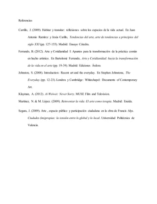 Referencias
Carrillo, J. (2009). Habitar y transitar: reflexiones sobre los espacios de la vida actual. En Juan
Antonio Ramírez y Jesús Carillo, Tendencias del arte, arte de tendencias a principios del
siglo XXI (pp. 127-155). Madrid: Ensayo Cátedra.
Ferrando, B. (2012). Arte y Cotidianidad I: Apuntes para la transformación de la práctica común
en hecho artístico. En Bartolomé Ferrando, Arte y Cotidianidad: hacia la transformación
de la vida en el arte (pp. 19-39). Madrid: Ediciones Árdora
Johnston, S. (2008). Introduction: Recent art and the everyday. En Stephen Johnstone, The
Everyday. (pp. 12-23). Londres y Cambridge: Whitechapel: Documents of Contemporary
Art.
Klayman, A. (2012). Ai Weiwei: Never Sorry. MUSE Film and Television.
Martínez, N. & M. López. (2009). Reinventar la vida: El arte como terapia. Madrid: Eneida.
Segura, J. (2009). Arte , espacio público y participación ciudadana en la obra de Francis Alys.
Ciudades (im)propias: la tensión entre lo global y lo local. Universidad Politécnica de
Valencia.
 