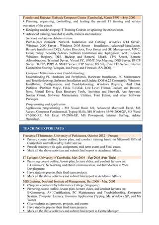 Founder and Director, Baktouk Computer Center (Cambodia), March 1999 – Sept 2005
 Planning, organizing, controlling, and leading the overall IT training and service
operation of the center.
 Designing and developing IT Training Courses or updating the existed ones.
 Advanced training provided to staffs, trainers and students:
Network and System Administration:
Peer-to-peer Network, Network Installation and Cabling, Windows NT4 Server,
Windows 2000 Server , Windows 2003 Server - Installation, Advanced Installation,
Remote Installation (PXE), Active Directory, User Group and OU Management, MMC,
Group Policy, Security Policies, Software Installation and Deployment, WSH, Remote
Windows Registry, DFS, Backup and Restore, RRAS, VPN Server, Remote
Administration, Terminal Server, Virtual PC, SNMP, Net Meeting, DNS Server, DHCP
Server, TCPIP, POP3 & SMTP Server, FTP Server, IIS 5.0, Cute FTP Server, Internet
Connection Sharing, Wingate, and Proxy and Firewall (ISA 2000).
Computer Maintenance and Troubleshooting:
Understanding PC Hardware and Peripherals, Hardware Installation, PC Maintenance
and Troubleshooting, Software Installation and Update, DOS 6.22 Commands, Windows
Installation, Configuration, and Troubleshooting; Windows Registry, Hard Disk
Partition –Partition Magic, Fdisk, E-Fdisk, Low Level Format, Backup and Restore,
Nero, Virtual Drive, Data Recovery Tools, Antivirus and Firewall, Anti-Spyware,
Norton Ghost, Software Maintenance Utilities, Font Editor, and other Software
Packages.
Programming and Application
Application programming - MS Visual Basic 6.0, Advanced Microsoft Excel, MS
Access, Computer Fundamental, Typing Skills, MS Windows 95-98-2000-XP, MS Word
97-2000-XP, MS Excel 97-2000-XP, MS Powerpoint, Internet Surfing, Adobe
Photoshop.
TEACHING EXPERIENCES
Freelance IT Instructor, University of Puthisastra, October 2012 – Present
 Prepare course outline, lesson plan, and conduct training based on Microsoft Official
Curriculum and followed by Lab Exercise.
 Provide students with quiz, assignment, mid-term exam, and Final exam.
 Mark all the above activities and submit final report to Academic Affairs.
IT Lecturer, University of Cambodia, May 2004 – Sep 2005 (Part-Time)
 Preparing course outline, lesson plan, lecture slides, and conduct lectures on:
E-Commerce, Networking and Data Communication, and Introduction to Web
Development
 Have students present their final team projects.
 Mark all the above activities and submit final report to Academic Affairs.
MIS Lecturer, National Institute of Management, Oct 2000 – Mar. 2003
 (Program conducted by Informatics College, Singapore)
 Preparing course outline, lesson plan, lecture slides, and conduct lectures on:
E-Commerce, A+ Certification, PC Maintenance and Troubleshooting, Computer
System, Computer Literacy, Business Application (Typing, Ms Windows XP, and Ms
Word)
 Give students assignments, projects, and exams
 Have students present their final team projects.
 Mark all the above activities and submit final report to Centre Manager.
 