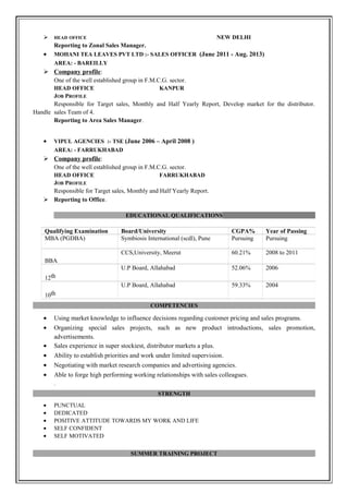  HEAD OFFICE NEW DELHI
Reporting to Zonal Sales Manager.
• MOHANI TEA LEAVES PVT LTD :- SALES OFFICER (June 2011 - Aug. 2013)
AREA: - BAREILLY
 Company profile:
One of the well established group in F.M.C.G. sector.
HEAD OFFICE KANPUR
JOB PROFILE
Responsible for Target sales, Monthly and Half Yearly Report, Develop market for the distributor.
Handle sales Team of 4.
Reporting to Area Sales Manager.
• VIPUL AGENCIES :- TSE (June 2006 – April 2008 )
AREA: - FARRUKHABAD
 Company profile:
One of the well established group in F.M.C.G. sector.
HEAD OFFICE FARRUKHABAD
JOB PROFILE
Responsible for Target sales, Monthly and Half Yearly Report.
 Reporting to Office.
EDUCATIONAL QUALIFICATIONS
COMPETENCIES
• Using market knowledge to influence decisions regarding customer pricing and sales programs.
• Organizing special sales projects, such as new product introductions, sales promotion,
advertisements.
• Sales experience in super stockiest, distributor markets a plus.
• Ability to establish priorities and work under limited supervision.
• Negotiating with market research companies and advertising agencies.
• Able to forge high performing working relationships with sales colleagues.
.
STRENGTH
• PUNCTUAL
• DEDICATED
• POSITIVE ATTITUDE TOWARDS MY WORK AND LIFE
• SELF CONFIDENT
• SELF MOTIVATED
SUMMER TRAINING PROJECT
Qualifying Examination Board/University CGPA% Year of Passing
MBA (PGDBA) Symbiosis International (scdl), Pune Pursuing Pursuing
BBA
CCS,University, Meerut 60.21% 2008 to 2011
12th
U.P Board, Allahabad 52.06% 2006
10th
U.P Board, Allahabad 59.33% 2004
 