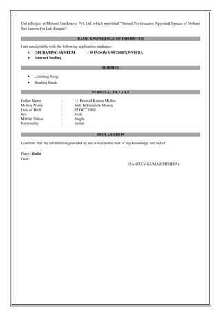 Did a Project at Mohani Tea Leaves Pvt. Ltd. which was titled “Annual Performance Appraisal System of Mohani
Tea Leaves Pvt Ltd, Kanpur”.
BASIC KNOWLEDGE OF COMPUTER
I am comfortable with the following application packages:
• OPERATING SYSTEM : WINDOWS 98/2000/XP/VISTA
• Internet Surfing
HOBBIES
• Listening Song.
• Reading Book.
PERSONAL DETAILS
Father Name : Lt. Pramod Kumar Mishra
Mother Name : Smt. Indrasheela Mishra
Date of Birth : 02 OCT 1988
Sex : Male
Marital Status : Single
Nationality : Indian
DECLARATION
I confirm that the information provided by me is true to the best of my knowledge and belief.
Place : Delhi
Date:
(SANJEEV KUMAR MISHRA)
 