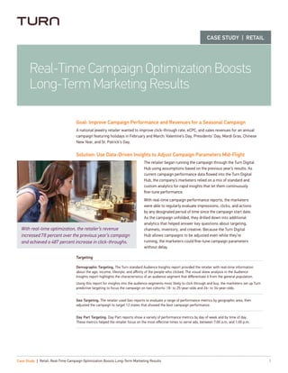 Goal: Improve Campaign Performance and Revenues for a Seasonal Campaign
A national jewelry retailer wanted to improve click-through rate, eCPC, and sales revenues for an annual
campaign featuring holidays in February and March: Valentine’s Day, Presidents’ Day, Mardi Gras, Chinese
New Year, and St. Patrick’s Day.
Solution: Use Data-Driven Insights to Adjust Campaign Parameters Mid-Flight
The retailer began running the campaign through the Turn Digital
Hub using assumptions based on the previous year’s results. As
current campaign performance data flowed into the Turn Digital
Hub, the company’s marketers relied on a mix of standard and
custom analytics for rapid insights that let them continuously
fine-tune performance.
With real-time campaign performance reports, the marketers
were able to regularly evaluate impressions, clicks, and actions
by any designated period of time since the campaign start date.
As the campaign unfolded, they drilled down into additional
analytics that helped answer key questions about targeting,
channels, inventory, and creative. Because the Turn Digital
Hub allows campaigns to be adjusted even while they’re
running, the marketers could fine-tune campaign parameters
without delay.
Targeting
Demographic Targeting. The Turn standard Audience Insights report provided the retailer with real-time information
about the age, income, lifestyle, and affinity of the people who clicked. The visual skew analysis in the Audience
Insights report highlights the characteristics of an audience segment that differentiate it from the general population.
Using this report for insights into the audience segments most likely to click through and buy, the marketers set up Turn
predictive targeting to focus the campaign on two cohorts: 18- to 25-year-olds and 26- to 34-year-olds.
Geo Targeting. The retailer used Geo reports to evaluate a range of performance metrics by geographic area, then
adjusted the campaign to target 12 states that showed the best campaign performance.
Day Part Targeting. Day Part reports show a variety of performance metrics by day of week and by time of day.
These metrics helped the retailer focus on the most effective times to serve ads, between 7:00 a.m. and 1:00 p.m.
1Case Study | Retail: Real-Time Campaign Optimization Boosts Long-Term Marketing Results
Real-Time Campaign Optimization Boosts
Long-Term Marketing Results
CASE STUDY | RETAIL
With real-time optimization, the retailer’s revenue
increased 78 percent over the previous year’s campaign
and achieved a 487 percent increase in click-throughs.
 
