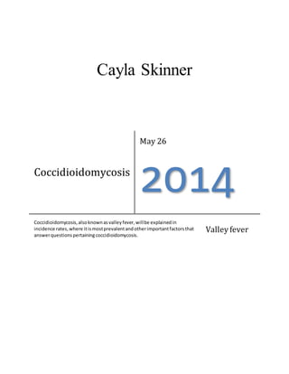 Cayla Skinner
Coccidioidomycosis
May 26
2014
Coccidioidomycosis,alsoknownasvalleyfever,willbe explainedin
incidence rates,where itismostprevalentandotherimportantfactorsthat
answerquestionspertainingcoccidioidomycosis.
Valley fever
 