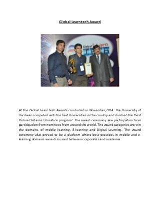 Global Learntech Award
At the Global LearnTech Awards conducted in November,2014. The University of
Burdwan competed with the best Universities in the country and clinched the ‘Best
Online Distance Education program’. The award ceremony saw participation from
participation from nominees from around the world. The award categories were in
the domains of mobile learning, E-learning and Digital Learning. The award
ceremony also proved to be a platform where best practices in mobile and e-
learning domains were discussed between corporates and academia.
 
