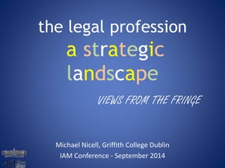 the legal profession 
a strategic 
landscape 
VIEWS FROM THE FRINGE 
Michael Nicell, Griffith College Dublin 
IAM Conference - September 2014 
 