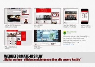 WERBEFORMATE-DISPLAY
IAB AD BUNDLE
TKP 60€
SHOW SPONSORING
PREIS AUF ANFRAGE
BILLBOARD
TKP 100€
PRE-ROLL
TKP 100€
SOCIAL SEEDING
PREIS AUF ANFRAGE
BILLBOARD
(970x250)
LEADERBOARD (728x90)
HALF
PAGE
(300x600)
RECTANGLE
(300x250)
MOBILE ADS
320x50 TKP 50€
„Digital werben - effizient und zielgenau über alle unsere Kanäle“
Wir unterstützen alle DoubleClick
zertifzierten Werbeformate.
Weitere Formate entnehmt ihr
bitte folgendem Link.
HIER KLICKEN
 