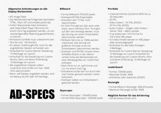 Mögliche Partner für das Ad-Serving:
• Sizmek (www.sizmek.com)
Allgemeine Anforderungen an alle
Display Werbemittel:
• JPG Image Datei
• Das Werbemittel darf Folgendes beinhalten:
HTML, Flash, GIF und simples JavaScript.
• FLASH: Macromedia Flash Animation.
Jede Datei (Flash Player File) muss mit
einem Click-Tag angeliefert werden, um ein
standardgemäßes Reporting gewährleisten 	
zu können.
• Animations-Schleife muss unbestimmt sein.
• Text bis max. 128 Zeichen.
• Ein aktiver clickthrough/URL muss für alle
angelieferten Dateien vorhanden sein.
• Vorlaufzeit für Custom Banner Gestaltung: 	
10 Werktage vor Launch.
• Vorlaufzeit für die Gestaltung von Custom 	
Rooms, Skins und deren Einbindung:
10 Werktage vor Launch.
• Alle angelieferten Dateien sollten
zusammen eine Größe von max. 39KB 	
nicht überschreiten.
• Wenn .swf Dateien angeliefert werden, wird 	
ein Backup als JPG oder GIF benötigt.
Leaderboard
• Format: 728x90 pixels
• Maximale Größe: 39KB
• Animiertes oder statisches GIF/JPG
Rectangle
• Format Medium Rectangle: 300x250 pixels
• Maximum Rectangle Größe: 39KBSkyscraper
• Format Skyscraper: 120x600 pixels
• Format Wide Skyscraper: 160x600 pixels
Billboard
• Format Billboard: 970x250 pixels
• Overlayer/DHTML/Expandable
• Animation darf 15 Sek. nicht
überschreiten.
• Ein Click-Through pro Skin wird unter-	
stützt, wenn mehrere Click- Throughs 	
auf dem Skin benötigt werden, muss 	
das Serving von einem Drittanbieter 	
übernommen werden.
• Klickbare Skins bis zu 100kb werden 	
unterstützt. Das Serving von
größeren Formate muss von
Drittanbietern übernommen werden.
• Overlayer und DHTML müssen einen 	
Schließen-Button in der oberen
rechten Ecke des Werbemittels mit 	
einer Mindestgröße von 15x50 Pixel 	
enthalten.
• Flash-Filme nur im .swf Format und 	
nur mit einem Click-Tag.
• Enthaltenes Audio darf nur durch den	
User hörbar gemacht werden / keine 	
Autostarts.
• Overlayer sollten von Drittanbietern 	
geserved werden.
Pre-Rolls
• Unkomprimiertes Quicktime MOV bis zu 	
20 Sekunden
• 25 FPS
• Video Codecs – DV PAL (DV25) /
DV Pro PAL (DV50)
• Audio Codecs – Integer Little Endian /
Stereo 16bit – 48khz sample
• True widescreen 16:9 Format für
Full Frame VBS player
• 4:3 Video-Inhalte werden im VBS player 	
pillar boxed abgespielt
• Vorlaufzeit für alle Video Anzeigen:
3 Werktage
• Vorlaufzeit für Custom Banner Gestaltung:	
10 Werktage vor Launch Vorlaufzeit für 	
die Gestaltung von Custom Rooms, Skins 	
und deren Einbindung: 10 Werktage vor 	
Launch.
AD-SPECS
 