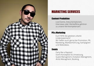 MARKETING SERVICES
Content-Produktion
	 Live-Events, Dokumentationen,
	 Interviews oder Werbefilme gehören
	 zu unsere Kernkompetenzen.
	 Euch fehlt das gewisse urbane 				
	Understatement?
	 Wir helfen euch gerne bei Promotion, PR,
	 Marketing, Markteinführung, Kampagnen
	 und Webvideos.
	 Party like a Rapstar!
	 Event-Konzeption & Umsetzung,
	 Guest-Managment, Invitation-Managment, 	
	 Artist-Managment, Booking
Events
PR & Marketing
 