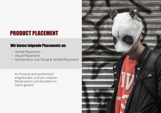 Ihr Produkt wird authentisch
eingebunden und von unseren
Moderatoren und Künstlern in
Szene gesetzt.
Wir bieten folgende Placements an:
•	 Verbal Placement
•	 Visual Placement
•	 Kombination aus Visual & Verbal Placement
PRODUCT PLACEMENT
 