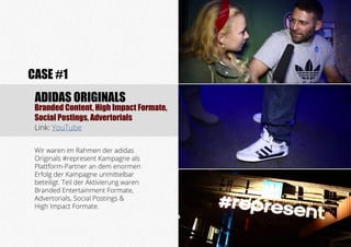 Branded Content, High Impact Formate,
Social Postings, Advertorials
Link: YouTube
CASE #1
ADIDAS ORIGINALS
Wir waren im Rahmen der adidas
Originals #represent Kampagne als
Plattform-Partner an dem enormen
Erfolg der Kampagne unmittelbar
beteiligt. Teil der Aktivierung waren
Branded Entertainment Formate,
Advertorials, Social Postings &
High Impact Formate.
 