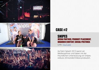 MEDIA PARTNER, PRODUCT PLACEMENT,
BRANDED CONTENT, SOCIAL POSTINGS
Link: YouTube
SNIPES
CASE #2
Auf dem Splash! 2013 waren wir
Medienpartner und haben mit der
freundlichen Unterstützung von Snipes
exklusiv 20 branded Videos produziert.
 