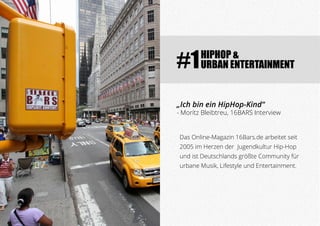 HIPHOP &
URBAN ENTERTAINMENT#1
Das Online-Magazin 16Bars.de arbeitet seit
2005 im Herzen der Jugendkultur Hip-Hop
und ist Deutschlands größte Community für
urbane Musik, Lifestyle und Entertainment.
„Ich bin ein HipHop-Kind“
- Moritz Bleibtreu, 16BARS Interview
 