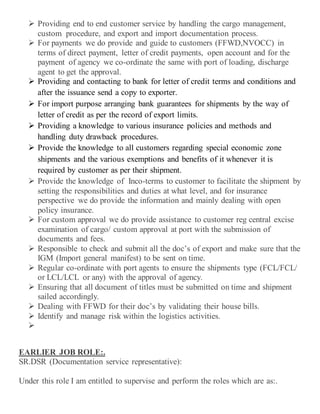  Providing end to end customer service by handling the cargo management,
custom procedure, and export and import documentation process.
 For payments we do provide and guide to customers (FFWD,NVOCC) in
terms of direct payment, letter of credit payments, open account and for the
payment of agency we co-ordinate the same with port of loading, discharge
agent to get the approval.
 Providing and contacting to bank for letter of credit terms and conditions and
after the issuance send a copy to exporter.
 For import purpose arranging bank guarantees for shipments by the way of
letter of credit as per the record of export limits.
 Providing a knowledge to various insurance policies and methods and
handling duty drawback procedures.
 Provide the knowledge to all customers regarding special economic zone
shipments and the various exemptions and benefits of it whenever it is
required by customer as per their shipment.
 Provide the knowledge of Inco-terms to customer to facilitate the shipment by
setting the responsibilities and duties at what level, and for insurance
perspective we do provide the information and mainly dealing with open
policy insurance.
 For custom approval we do provide assistance to customer reg central excise
examination of cargo/ custom approval at port with the submission of
documents and fees.
 Responsible to check and submit all the doc’s of export and make sure that the
IGM (Import general manifest) to be sent on time.
 Regular co-ordinate with port agents to ensure the shipments type (FCL/FCL/
or LCL/LCL or any) with the approval of agency.
 Ensuring that all document of titles must be submitted on time and shipment
sailed accordingly.
 Dealing with FFWD for their doc’s by validating their house bills.
 Identify and manage risk within the logistics activities.

EARLIER JOB ROLE:.
SR.DSR (Documentation service representative):
Under this role I am entitled to supervise and perform the roles which are as:.
 