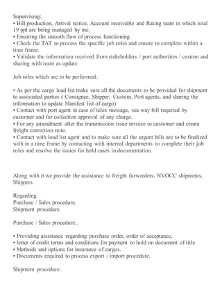 Supervising:.
• Bill production, Arrival notice, Account receivable and Rating team in which total
19 ppl are being managed by me.
• Ensuring the smooth flow of process functioning.
• Check the TAT to process the specific job roles and ensure to complete within a
time frame.
• Validate the information received from stakeholders / port authorities / custom and
sharing with team as update.
Job roles which are to be performed:.
• As per the cargo load list make sure all the documents to be provided for shipment
to associated parties ( Consignee, Shipper, Custom, Port agents, and sharing the
information to update Manifest list of cargo)
• Contact with port agent in case of telex message, sea way bill required by
customer and for collection approval of any charge.
• For any amendment after the transmission issue invoice to customer and create
freight correction note.
• Contact with load list agent and to make sure all the urgent bills are to be finalized
with in a time frame by contacting with internal departments to complete their job
roles and resolve the issues for hold cases in documentation.
Along with it we provide the assistance to freight forwarders, NVOCC shipments,
Shippers.
Regarding.
Purchase / Sales procedure.
Shipment procedure.
Purchase / Sales procedure:.
• Providing assistance regarding purchase order, order of acceptance,
• letter of credit terms and conditions for payment to hold on document of title
• Methods and options for insurance of cargos.
• Documents required to process export / import procedure.
Shipment procedure:.
 
