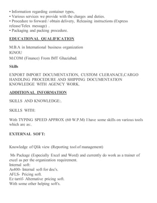 • Information regarding container types,
• Various services we provide with the charges and duties.
• Procedure to forward / obtain delivery, Releasing instructions (Express
release/Telex message) .
• Packaging and packing procedure.
EDUCATIONAL QUALIFICATION
M.B.A in International business organization
IGNOU
M.COM (Finance) From IMT Ghaziabad.
Skills
EXPORT IMPORT DOCUMENTATION, CUSTOM CLERANACE,CARGO
HANDLING PROCEDURE AND SHIPPING DOCUMENTATION
KNOWLEDGE WITH AGENCY WORK.
ADDITIONAL INFORMATION
SKILLS AND KNOWLEDGE:.
SKILLS WITH:
With TYPING SPEED APPROX (60 W.P.M) I have some skills on various tools
which are as:.
EXTERNAL SOFT:
Knowledge of Qlik view (Reporting tool of management)
Ms Package (Especially Excel and Word) and currently do work as a trainer of
excel as per the organization requirement.
Internal soft:
As400- Internal soft for doc's.
AFLS- Pricing soft.
Ez tarrif- Alternative pricing soft.
With some other helping soft's.
 