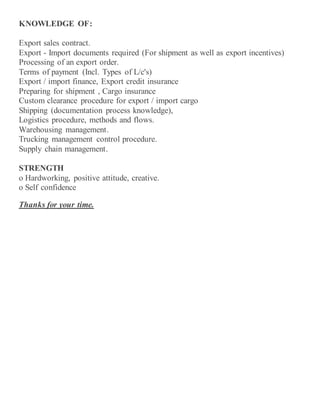 KNOWLEDGE OF:
Export sales contract.
Export - Import documents required (For shipment as well as export incentives)
Processing of an export order.
Terms of payment (Incl. Types of L/c's)
Export / import finance, Export credit insurance
Preparing for shipment , Cargo insurance
Custom clearance procedure for export / import cargo
Shipping (documentation process knowledge),
Logistics procedure, methods and flows.
Warehousing management.
Trucking management control procedure.
Supply chain management.
STRENGTH
o Hardworking, positive attitude, creative.
o Self confidence
Thanks for your time.
 